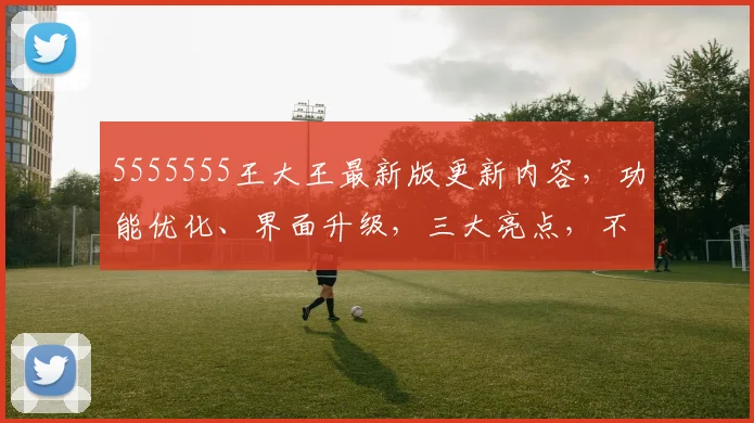 5555555王大王最新版更新内容，功能优化、界面升级，三大亮点，不容错过，惊喜连连