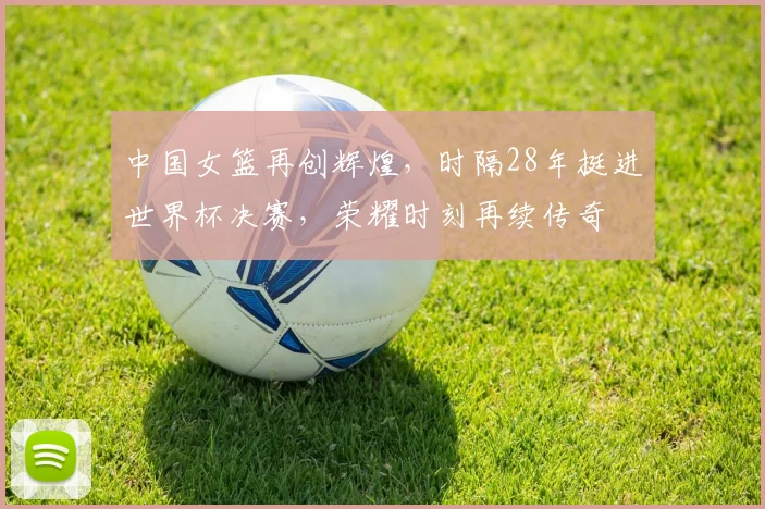 中国女篮再创辉煌，时隔28年挺进世界杯决赛，荣耀时刻再续传奇