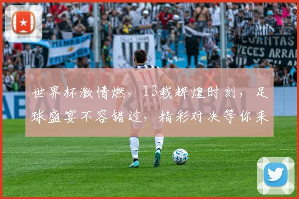世界杯激情燃，13载辉煌时刻，足球盛宴不容错过，精彩对决等你来看