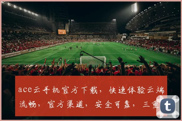 ace云手机官方下载，快速体验云端流畅，官方渠道，安全可靠，三重保障，不容错过，立即下载