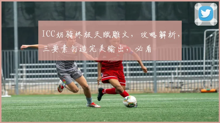 ICC奶骑终极天赋雕文，攻略解析，三要素打造完美输出，必看