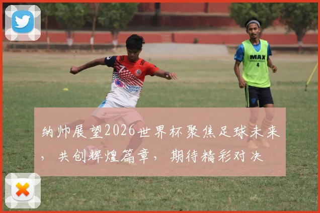 纳帅展望2026世界杯聚焦足球未来，共创辉煌篇章，期待精彩对决